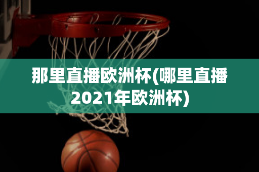 那里直播欧洲杯(哪里直播2021年欧洲杯)