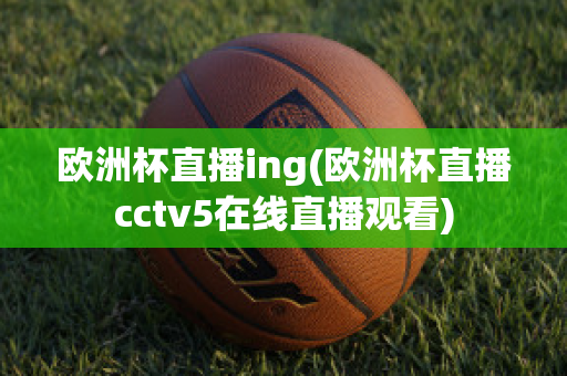 欧洲杯直播ing(欧洲杯直播cctv5在线直播观看)