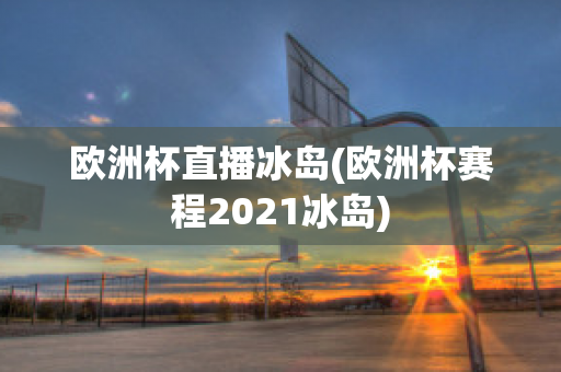 欧洲杯直播冰岛(欧洲杯赛程2021冰岛)