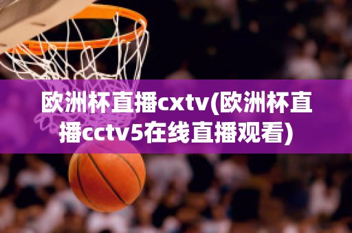 欧洲杯直播cxtv(欧洲杯直播cctv5在线直播观看)