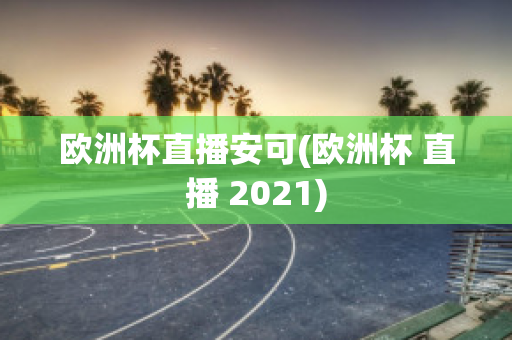 欧洲杯直播安可(欧洲杯 直播 2021)