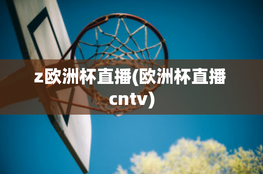 z欧洲杯直播(欧洲杯直播 cntv)