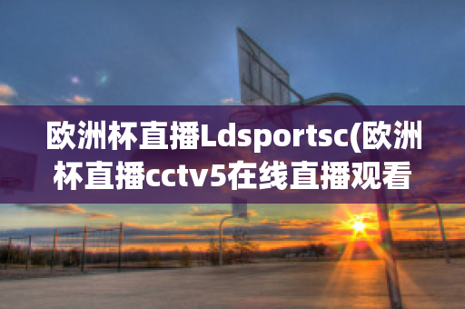 欧洲杯直播Ldsportsc(欧洲杯直播cctv5在线直播观看)