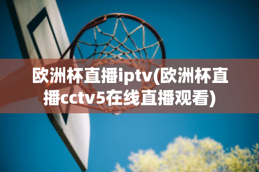 欧洲杯直播iptv(欧洲杯直播cctv5在线直播观看)