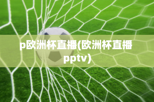 p欧洲杯直播(欧洲杯直播 pptv)