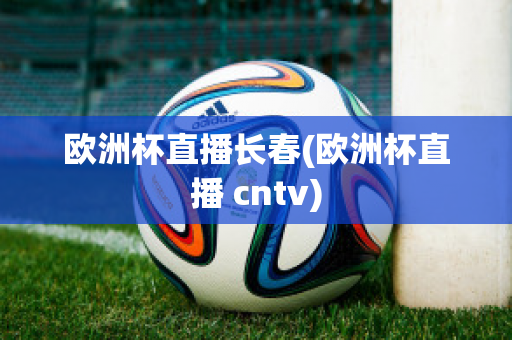 欧洲杯直播长春(欧洲杯直播 cntv)