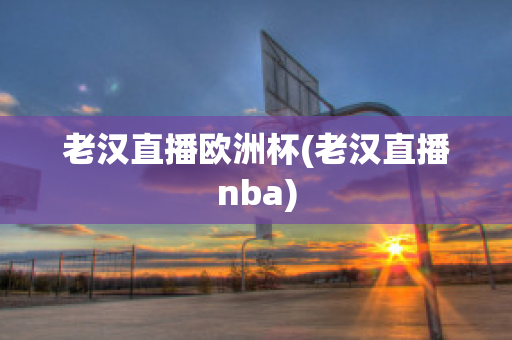 老汉直播欧洲杯(老汉直播nba)