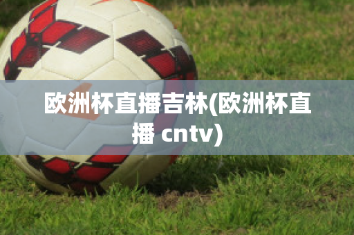 欧洲杯直播吉林(欧洲杯直播 cntv)