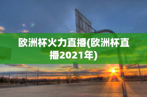 欧洲杯火力直播(欧洲杯直播2021年)