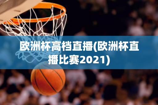 欧洲杯高档直播(欧洲杯直播比赛2021)