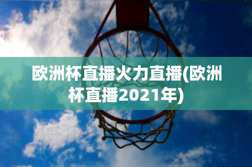 欧洲杯直播火力直播(欧洲杯直播2021年)