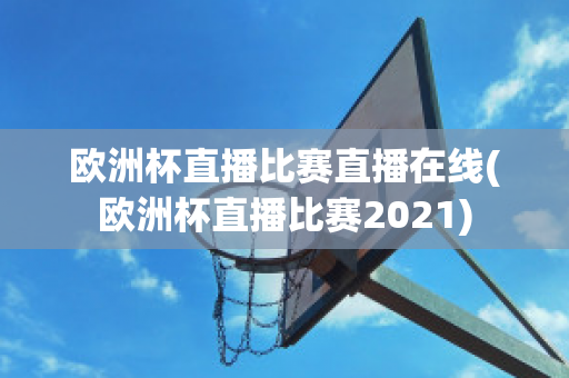 欧洲杯直播比赛直播在线(欧洲杯直播比赛2021)