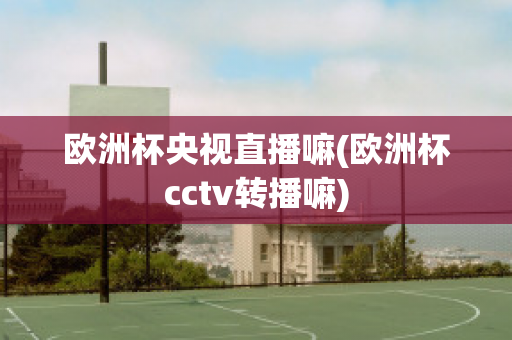 欧洲杯央视直播嘛(欧洲杯cctv转播嘛)