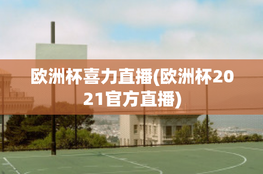 欧洲杯喜力直播(欧洲杯2021官方直播)