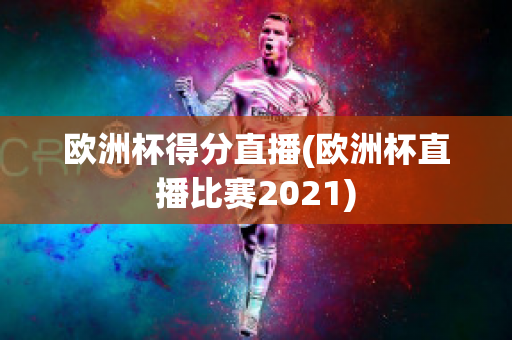 欧洲杯得分直播(欧洲杯直播比赛2021)