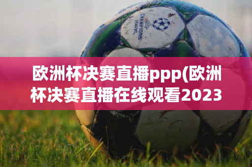 欧洲杯决赛直播ppp(欧洲杯决赛直播在线观看2023)