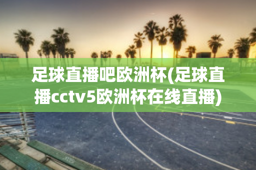 足球直播吧欧洲杯(足球直播cctv5欧洲杯在线直播)