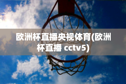 欧洲杯直播央视体育(欧洲杯直播 cctv5)