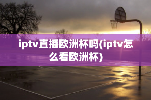 iptv直播欧洲杯吗(iptv怎么看欧洲杯)