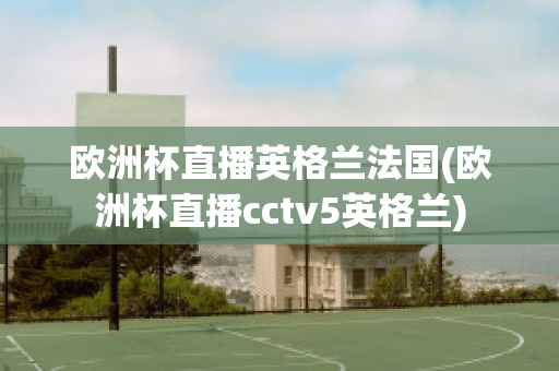 欧洲杯直播英格兰法国(欧洲杯直播cctv5英格兰)