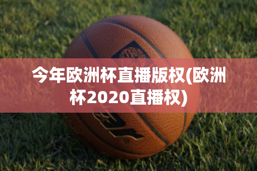 今年欧洲杯直播版权(欧洲杯2020直播权)