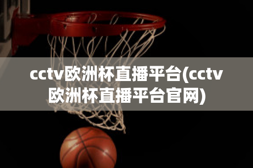 cctv欧洲杯直播平台(cctv欧洲杯直播平台官网)