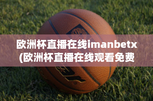 欧洲杯直播在线imanbetx(欧洲杯直播在线观看免费中央五台)