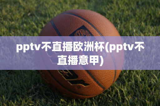 pptv不直播欧洲杯(pptv不直播意甲)