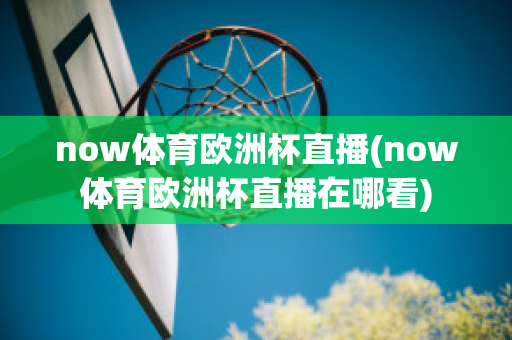 now体育欧洲杯直播(now体育欧洲杯直播在哪看)