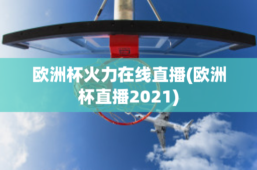 欧洲杯火力在线直播(欧洲杯直播2021)