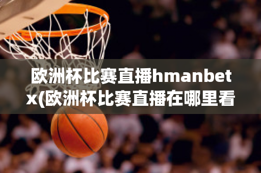 欧洲杯比赛直播hmanbetx(欧洲杯比赛直播在哪里看)