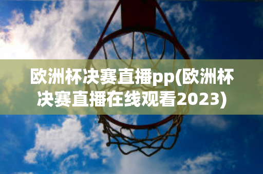 欧洲杯决赛直播pp(欧洲杯决赛直播在线观看2023)