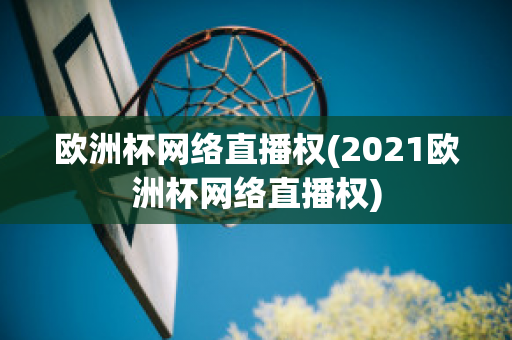 欧洲杯网络直播权(2021欧洲杯网络直播权)