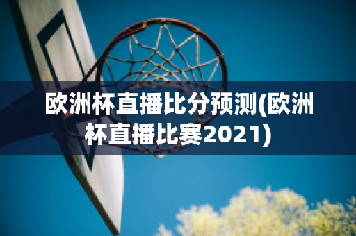 欧洲杯直播比分预测(欧洲杯直播比赛2021)