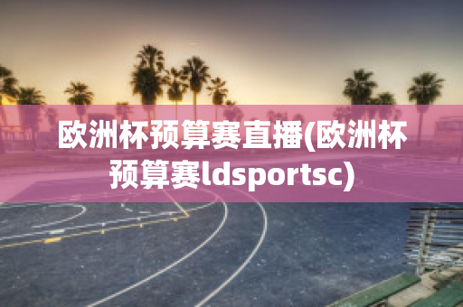 欧洲杯预算赛直播(欧洲杯预算赛ldsportsc)