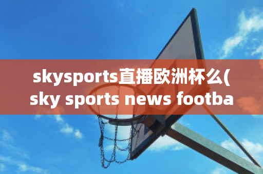 skysports直播欧洲杯么(sky sports news football)