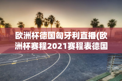 欧洲杯德国匈牙利直播(欧洲杯赛程2021赛程表德国对匈牙利)