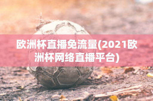 欧洲杯直播免流量(2021欧洲杯网络直播平台)