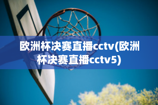 欧洲杯决赛直播cctv(欧洲杯决赛直播cctv5)