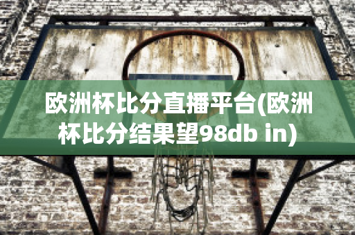 欧洲杯比分直播平台(欧洲杯比分结果望98db in)