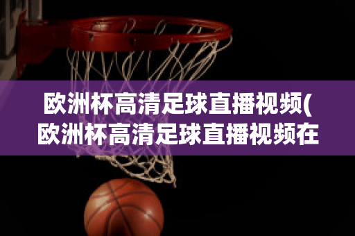 欧洲杯高清足球直播视频(欧洲杯高清足球直播视频在线观看)