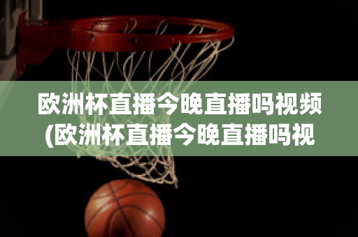 欧洲杯直播今晚直播吗视频(欧洲杯直播今晚直播吗视频在线观看)