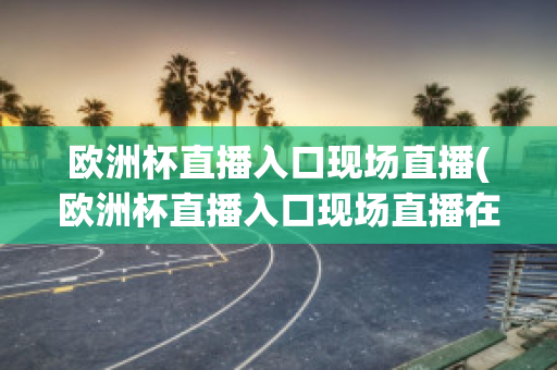 欧洲杯直播入口现场直播(欧洲杯直播入口现场直播在哪看)