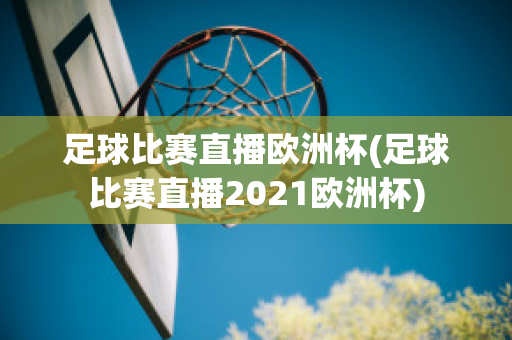 足球比赛直播欧洲杯(足球比赛直播2021欧洲杯)