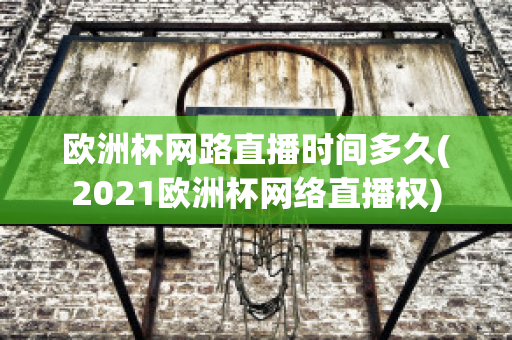 欧洲杯网路直播时间多久(2021欧洲杯网络直播权)