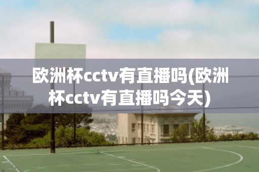 欧洲杯cctv有直播吗(欧洲杯cctv有直播吗今天)