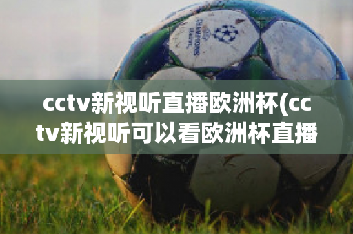 cctv新视听直播欧洲杯(cctv新视听可以看欧洲杯直播吗)