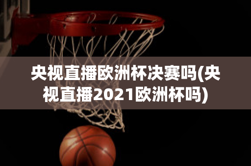 央视直播欧洲杯决赛吗(央视直播2021欧洲杯吗)