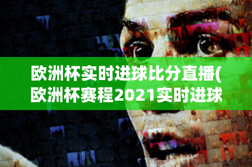 欧洲杯实时进球比分直播(欧洲杯赛程2021实时进球数)