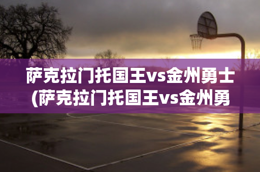 萨克拉门托国王vs金州勇士(萨克拉门托国王vs金州勇士比分数据)